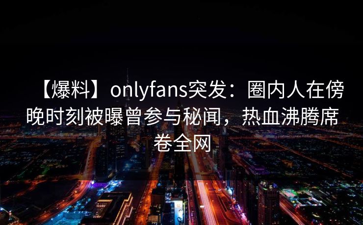 【爆料】onlyfans突发：圈内人在傍晚时刻被曝曾参与秘闻，热血沸腾席卷全网