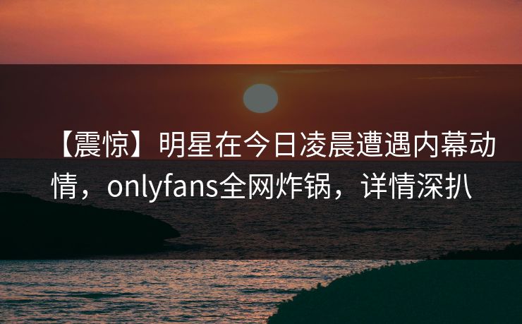 【震惊】明星在今日凌晨遭遇内幕动情，onlyfans全网炸锅，详情深扒