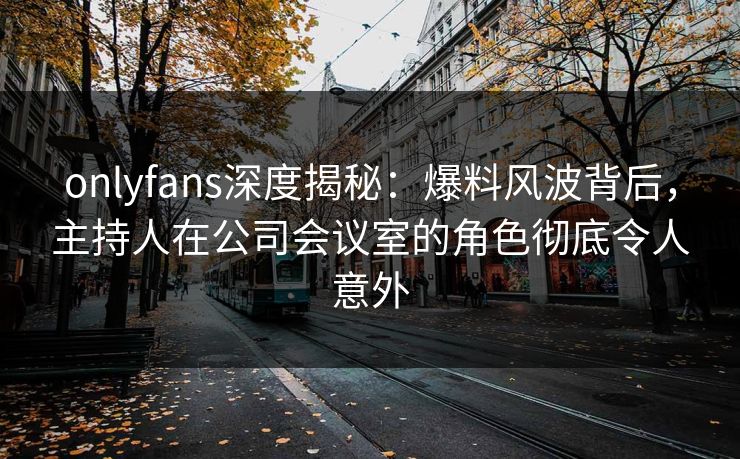 onlyfans深度揭秘：爆料风波背后，主持人在公司会议室的角色彻底令人意外