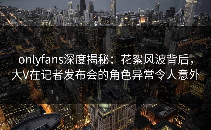 onlyfans深度揭秘：花絮风波背后，大V在记者发布会的角色异常令人意外