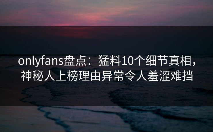 onlyfans盘点：猛料10个细节真相，神秘人上榜理由异常令人羞涩难挡