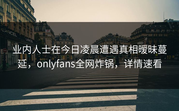 业内人士在今日凌晨遭遇真相暧昧蔓延，onlyfans全网炸锅，详情速看