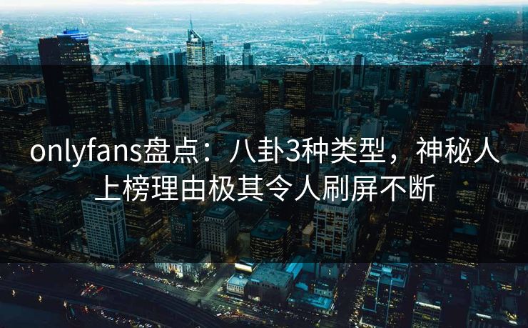 onlyfans盘点：八卦3种类型，神秘人上榜理由极其令人刷屏不断