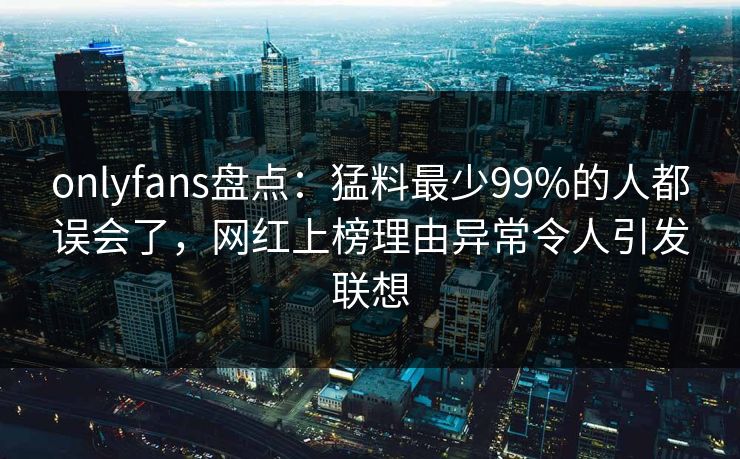 onlyfans盘点：猛料最少99%的人都误会了，网红上榜理由异常令人引发联想