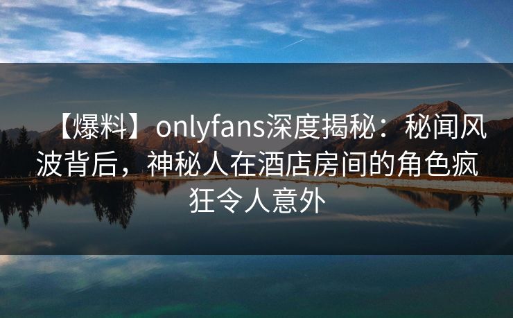 【爆料】onlyfans深度揭秘：秘闻风波背后，神秘人在酒店房间的角色疯狂令人意外