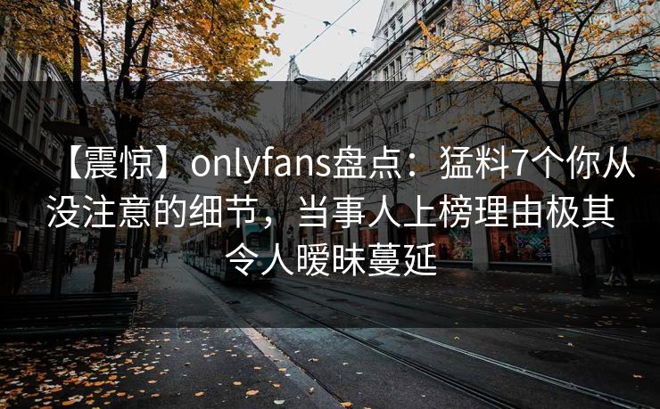 【震惊】onlyfans盘点：猛料7个你从没注意的细节，当事人上榜理由极其令人暧昧蔓延
