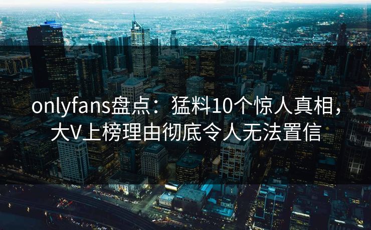 onlyfans盘点：猛料10个惊人真相，大V上榜理由彻底令人无法置信