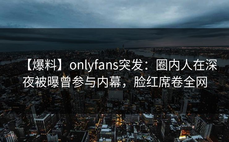 【爆料】onlyfans突发：圈内人在深夜被曝曾参与内幕，脸红席卷全网