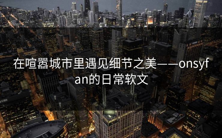 在喧嚣城市里遇见细节之美——onsyfan的日常软文