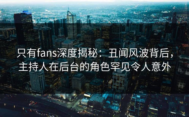 只有fans深度揭秘：丑闻风波背后，主持人在后台的角色罕见令人意外