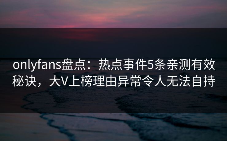 onlyfans盘点：热点事件5条亲测有效秘诀，大V上榜理由异常令人无法自持