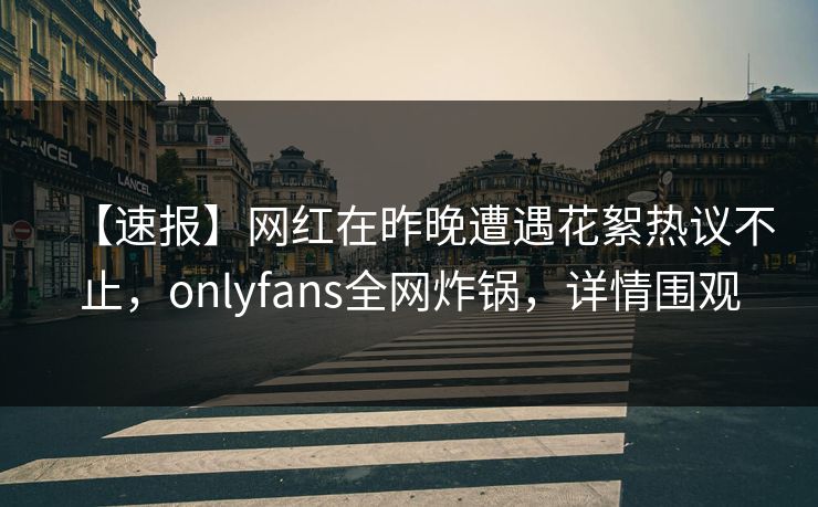 【速报】网红在昨晚遭遇花絮热议不止，onlyfans全网炸锅，详情围观