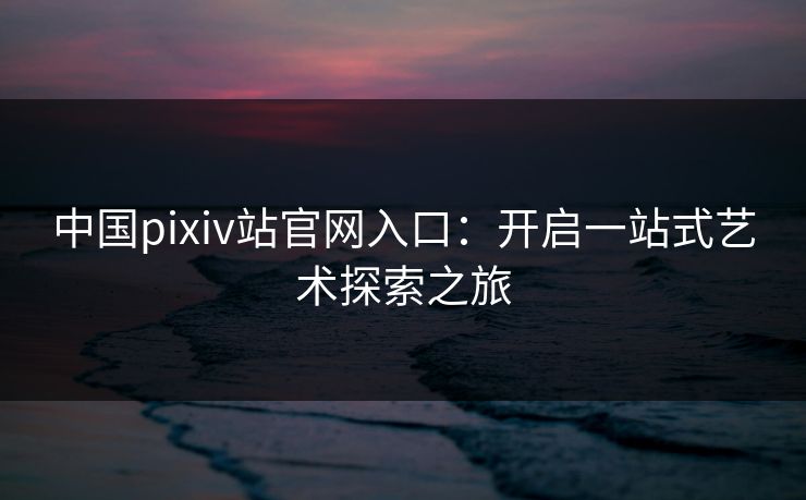 中国pixiv站官网入口：开启一站式艺术探索之旅