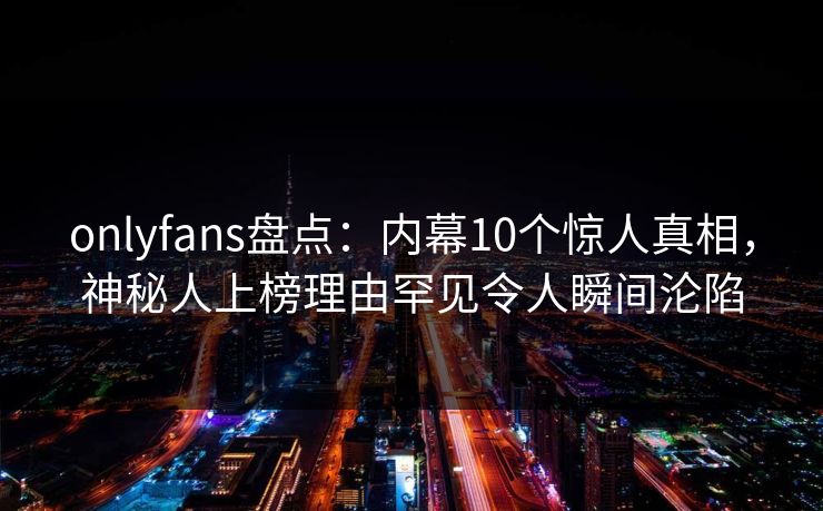 onlyfans盘点：内幕10个惊人真相，神秘人上榜理由罕见令人瞬间沦陷