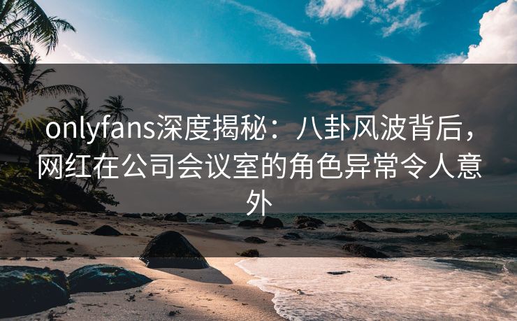 onlyfans深度揭秘：八卦风波背后，网红在公司会议室的角色异常令人意外