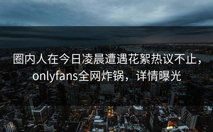 圈内人在今日凌晨遭遇花絮热议不止，onlyfans全网炸锅，详情曝光