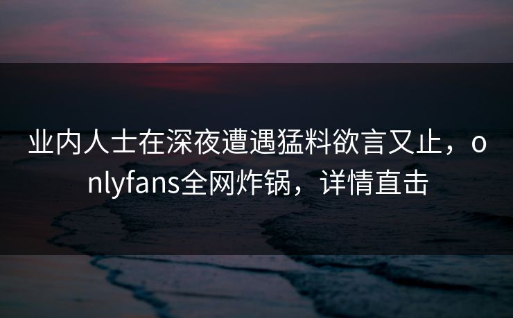 业内人士在深夜遭遇猛料欲言又止，onlyfans全网炸锅，详情直击
