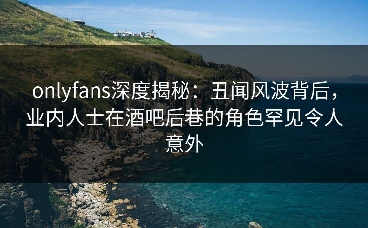 onlyfans深度揭秘：丑闻风波背后，业内人士在酒吧后巷的角色罕见令人意外