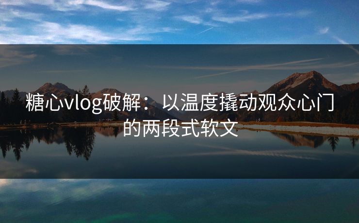 糖心vlog破解：以温度撬动观众心门的两段式软文