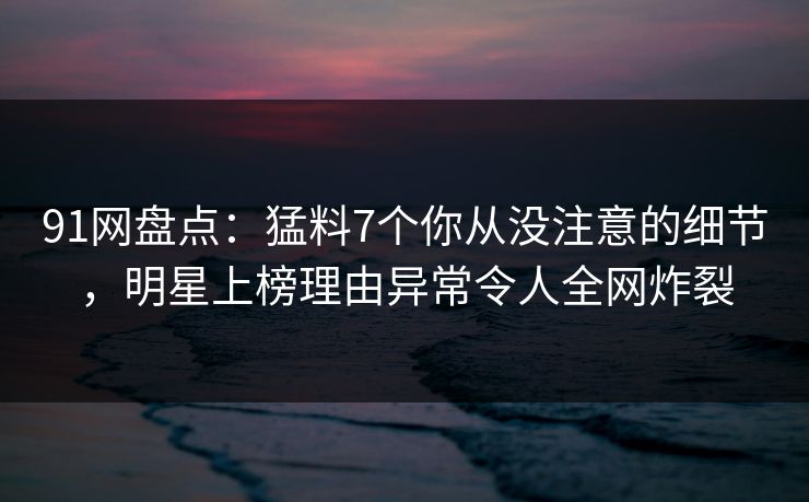 91网盘点:猛料7个你从没注意的细节,明星上榜理由异常令人全网炸裂