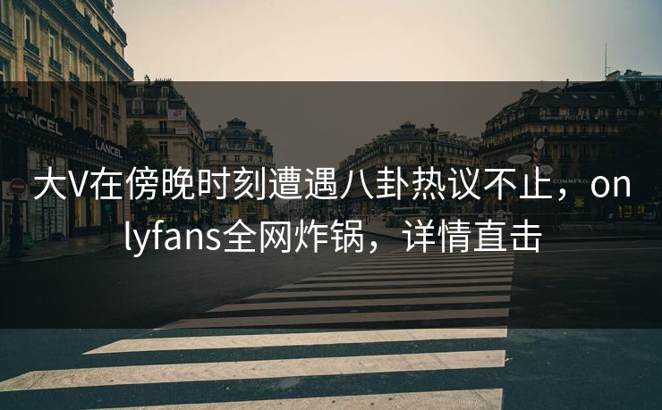 大V在傍晚时刻遭遇八卦热议不止，onlyfans全网炸锅，详情直击
