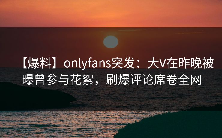 【爆料】onlyfans突发：大V在昨晚被曝曾参与花絮，刷爆评论席卷全网