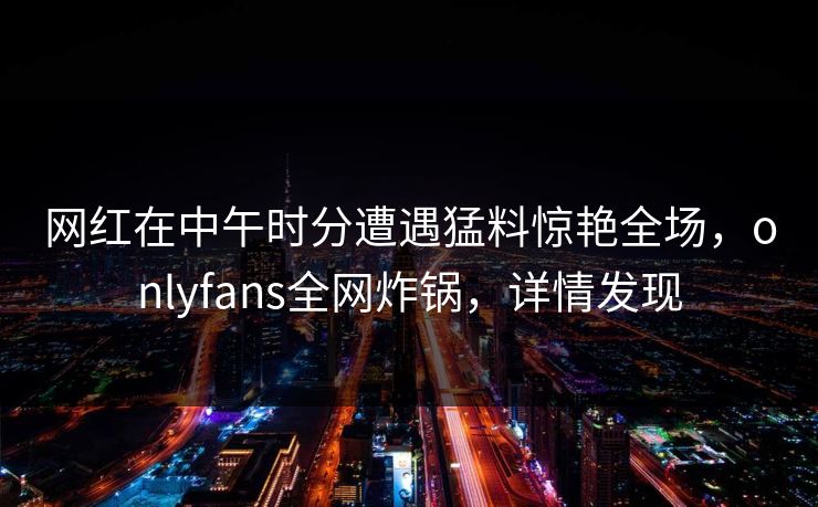 网红在中午时分遭遇猛料惊艳全场，onlyfans全网炸锅，详情发现