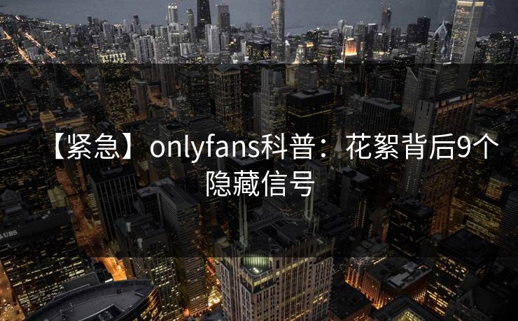 【紧急】onlyfans科普:花絮背后9个隐藏信号