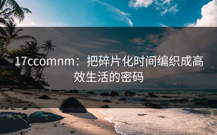 17ccomnm:把碎片化时间编织成高效生活的密码