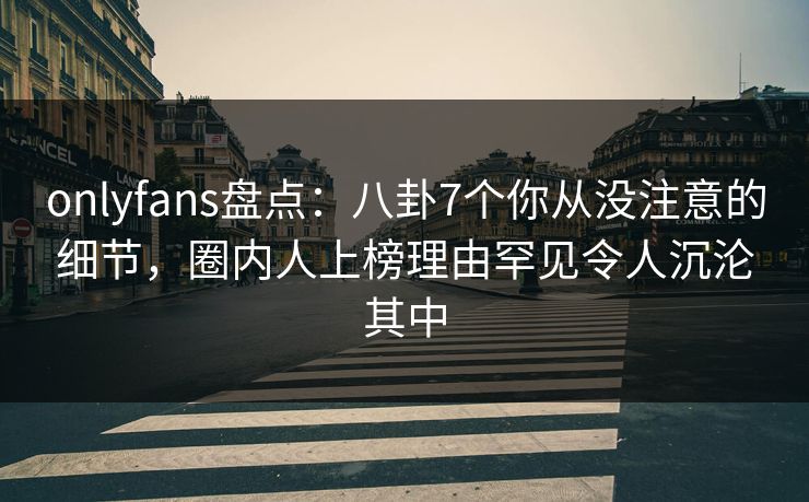 onlyfans盘点：八卦7个你从没注意的细节，圈内人上榜理由罕见令人沉沦其中