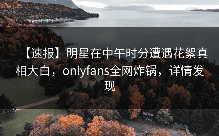 【速报】明星在中午时分遭遇花絮真相大白,onlyfans全网炸锅,详情发现