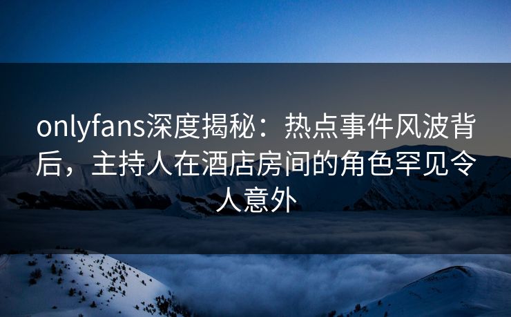 onlyfans深度揭秘：热点事件风波背后，主持人在酒店房间的角色罕见令人意外