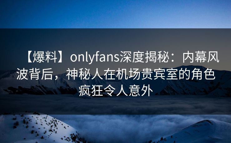 【爆料】onlyfans深度揭秘：内幕风波背后，神秘人在机场贵宾室的角色疯狂令人意外