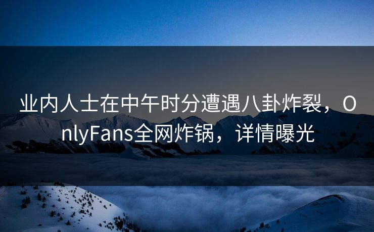业内人士在中午时分遭遇八卦炸裂,OnlyFans全网炸锅,详情曝光