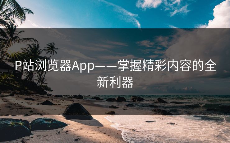 P站浏览器App——掌握精彩内容的全新利器