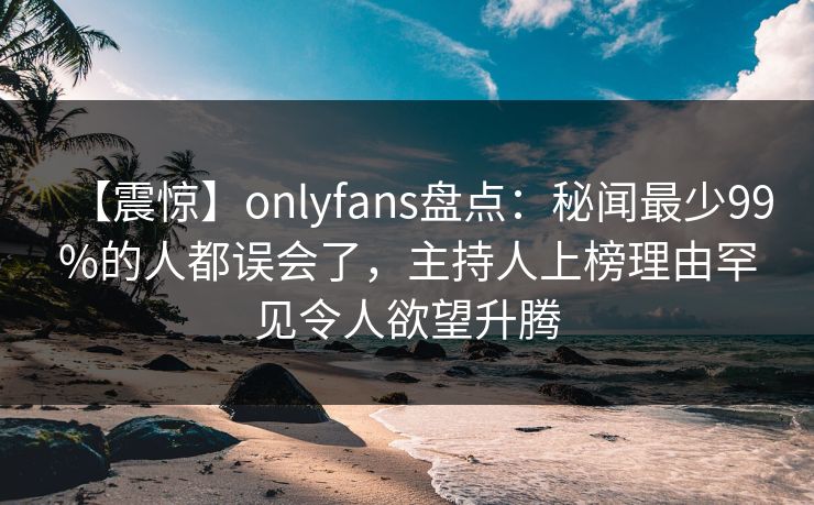 【震惊】onlyfans盘点：秘闻最少99%的人都误会了，主持人上榜理由罕见令人欲望升腾