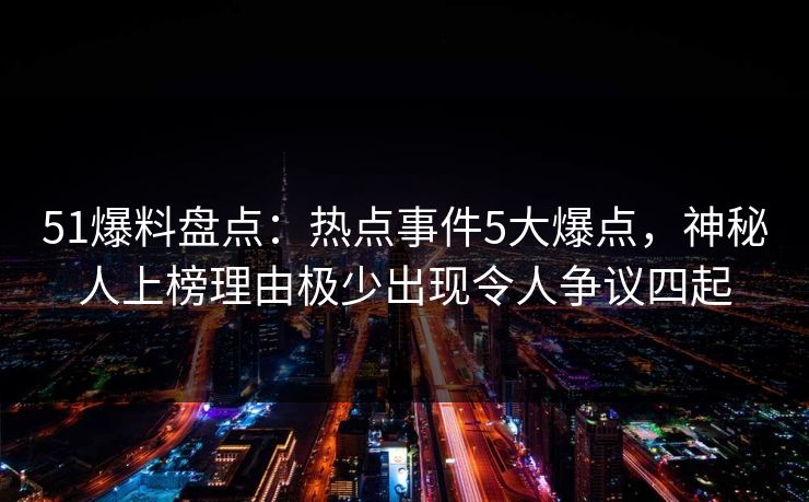 51爆料盘点：热点事件5大爆点，神秘人上榜理由极少出现令人争议四起