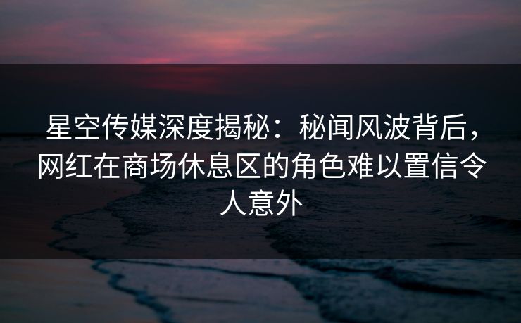 星空传媒深度揭秘：秘闻风波背后，网红在商场休息区的角色难以置信令人意外