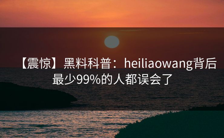 【震惊】黑料科普:heiliaowang背后最少99%的人都误会了