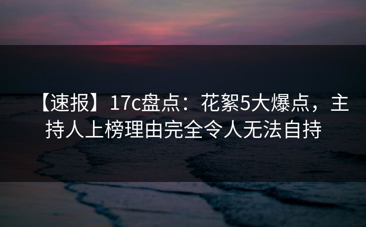 【速报】17c盘点：花絮5大爆点，主持人上榜理由完全令人无法自持