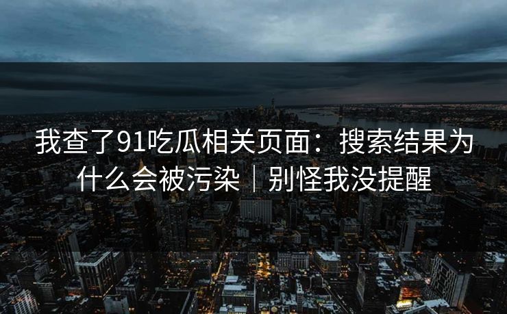 我查了91吃瓜相关页面：搜索结果为什么会被污染｜别怪我没提醒