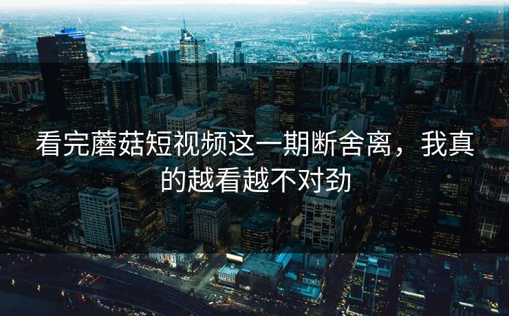 看完蘑菇短视频这一期断舍离，我真的越看越不对劲