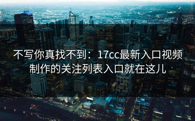 不写你真找不到：17cc最新入口视频制作的关注列表入口就在这儿
